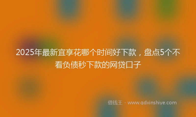 2025年最新宜享花哪个时间好下款，盘点5个不看负债秒下款的网贷口子
