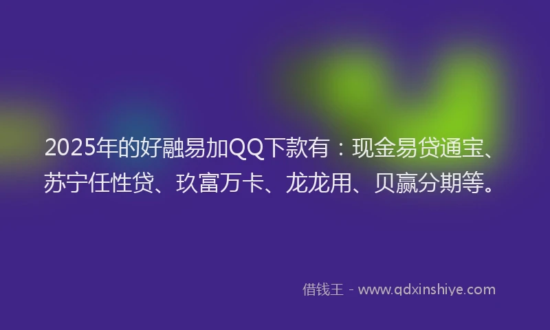 2025年的好融易加QQ下款有：现金易贷通宝、苏宁任性贷、玖富万卡、龙龙用、贝赢分期等。
