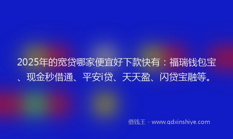 2025年的宽贷哪家便宜好下款快有：福瑞钱包宝、现金秒借通、平安i贷、天天盈、闪贷宝融等。