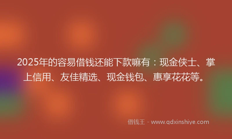 2025年的容易借钱还能下款嘛有：现金侠士、掌上信用、友佳精选、现金钱包、惠享花花等。