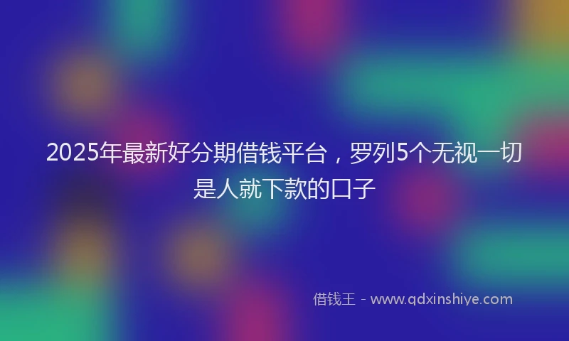 2025年最新好分期借钱平台，罗列5个无视一切是人就下款的口子