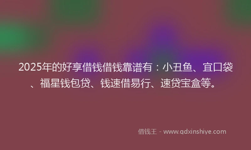 2025年的好享借钱借钱靠谱有：小丑鱼、宜口袋、福星钱包贷、钱速借易行、速贷宝盒等。