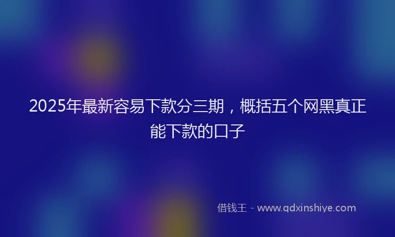 2025年最新容易下款分三期，概括五个网黑真正能下款的口子