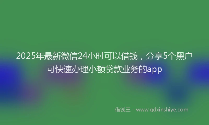 2025年最新微信24小时可以借钱，分享5个黑户可快速办理小额贷款业务的app