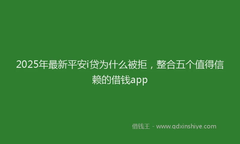 2025年最新平安i贷为什么被拒，整合五个值得信赖的借钱app