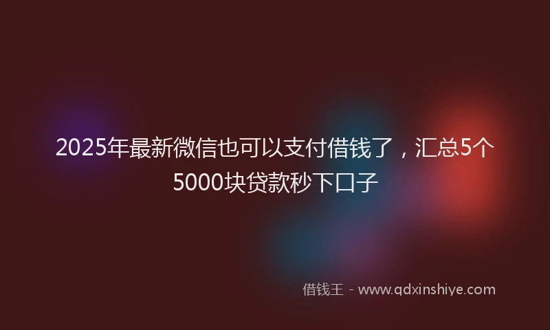 2025年最新微信也可以支付借钱了，汇总5个5000块贷款秒下口子