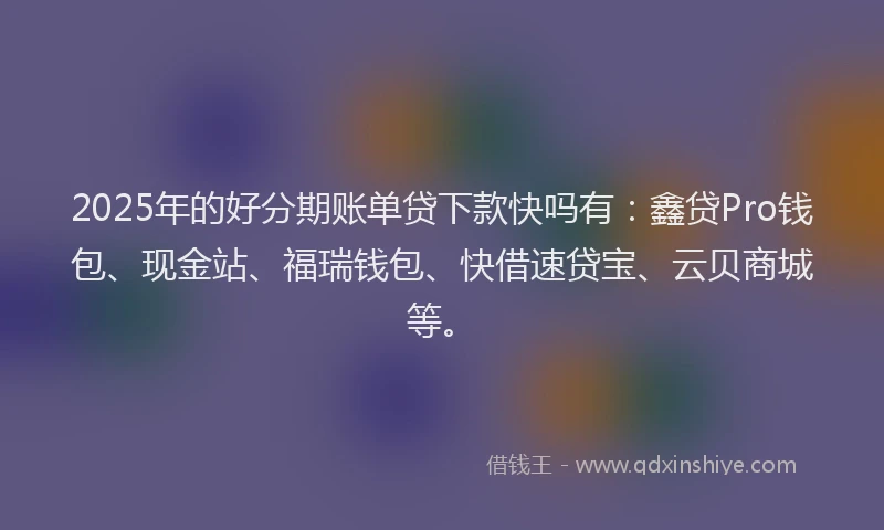 2025年的好分期账单贷下款快吗有：鑫贷Pro钱包、现金站、福瑞钱包、快借速贷宝、云贝商城等。