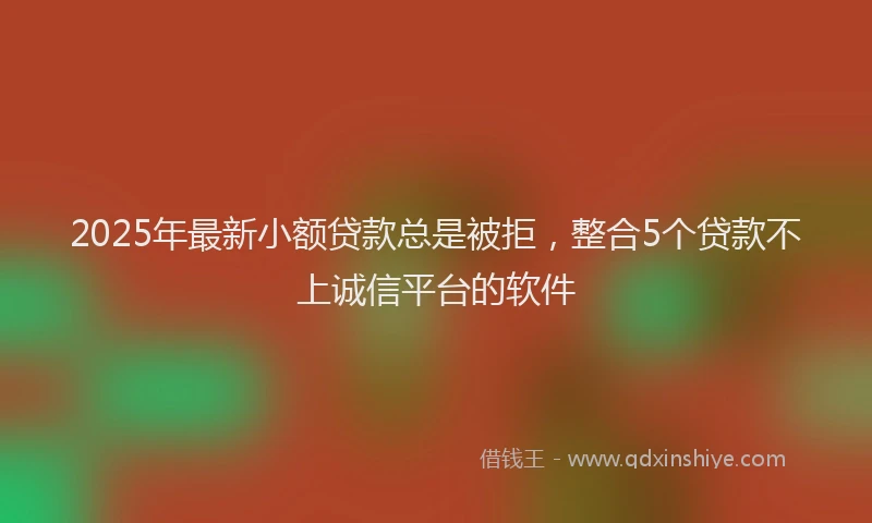 2025年最新小额贷款总是被拒，整合5个贷款不上诚信平台的软件