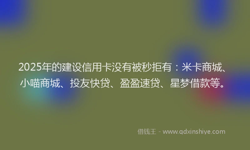 2025年的建设信用卡没有被秒拒有：米卡商城、小喵商城、投友快贷、盈盈速贷、星梦借款等。