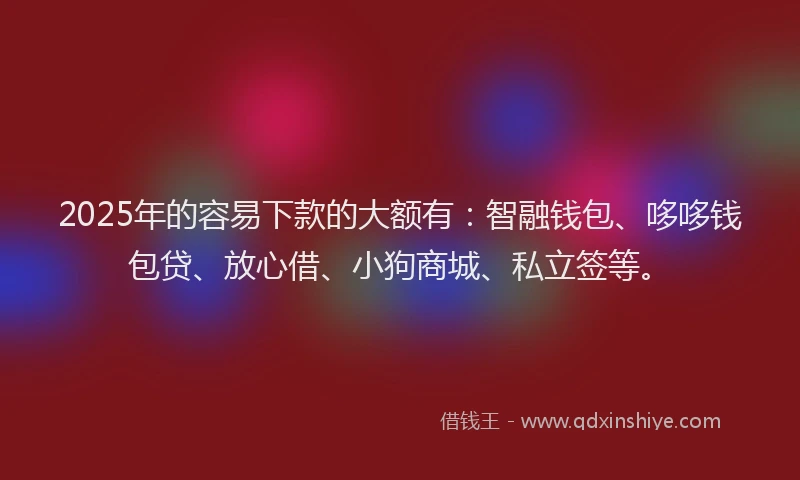 2025年的容易下款的大额有：智融钱包、哆哆钱包贷、放心借、小狗商城、私立签等。