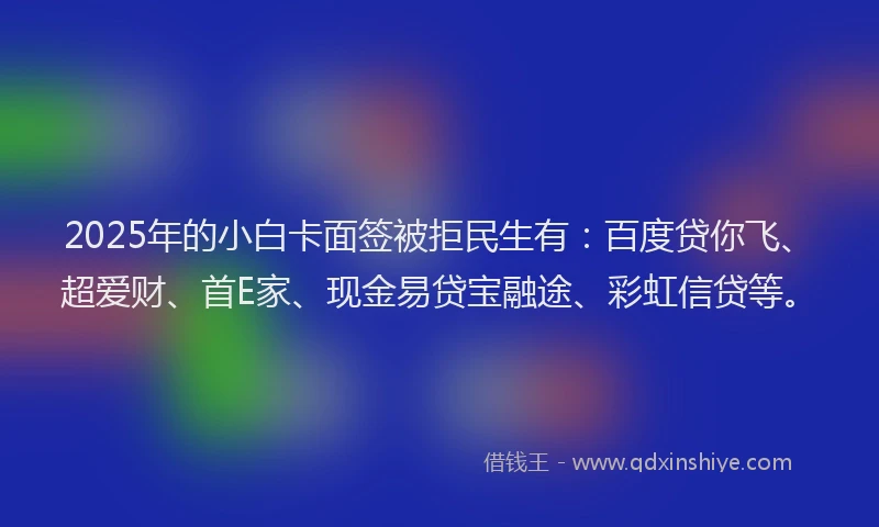 2025年的小白卡面签被拒民生有：百度贷你飞、超爱财、首E家、现金易贷宝融途、彩虹信贷等。