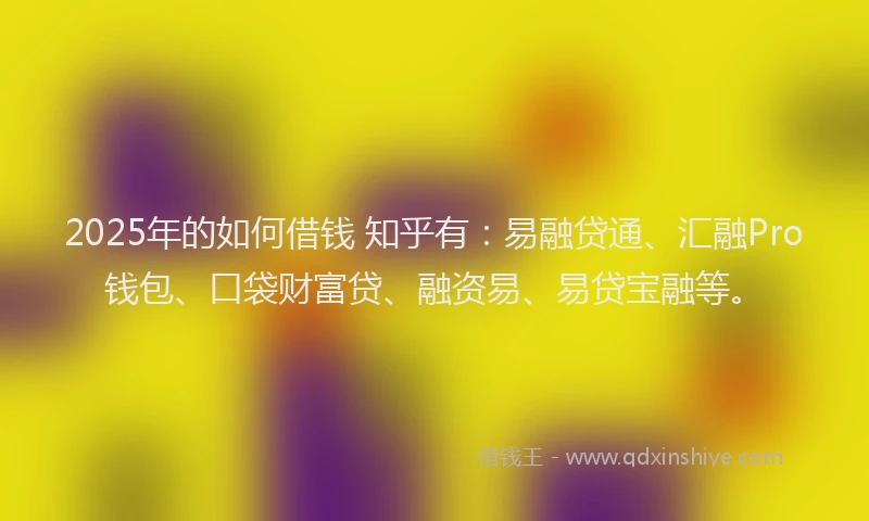 2025年的如何借钱 知乎有：易融贷通、汇融Pro钱包、口袋财富贷、融资易、易贷宝融等。