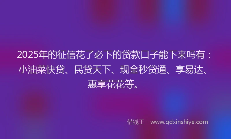 2025年的征信花了必下的贷款口子能下来吗有：小油菜快贷、民贷天下、现金秒贷通、享易达、惠享花花等。