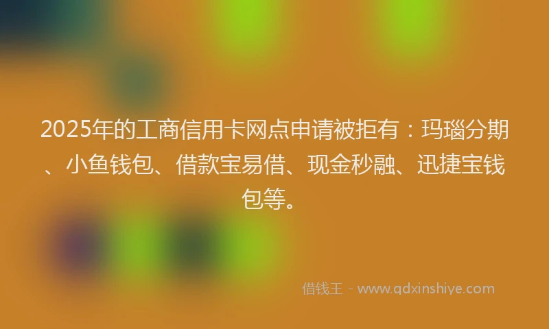 2025年的工商信用卡网点申请被拒有：玛瑙分期、小鱼钱包、借款宝易借、现金秒融、迅捷宝钱包等。