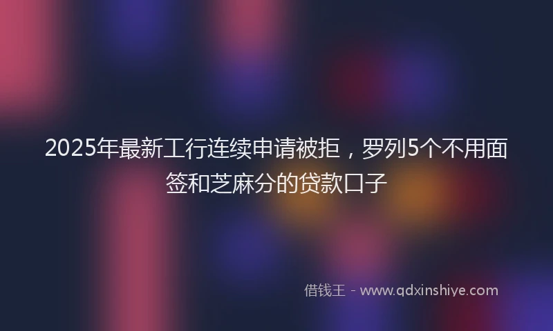 2025年最新工行连续申请被拒，罗列5个不用面签和芝麻分的贷款口子