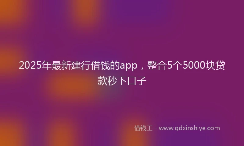2025年最新建行借钱的app，整合5个5000块贷款秒下口子