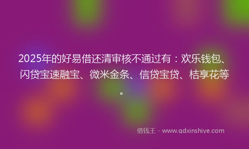 2025年的好易借还清审核不通过有：欢乐钱包、闪贷宝速融宝、微米金条、信贷宝贷、桔享花等。