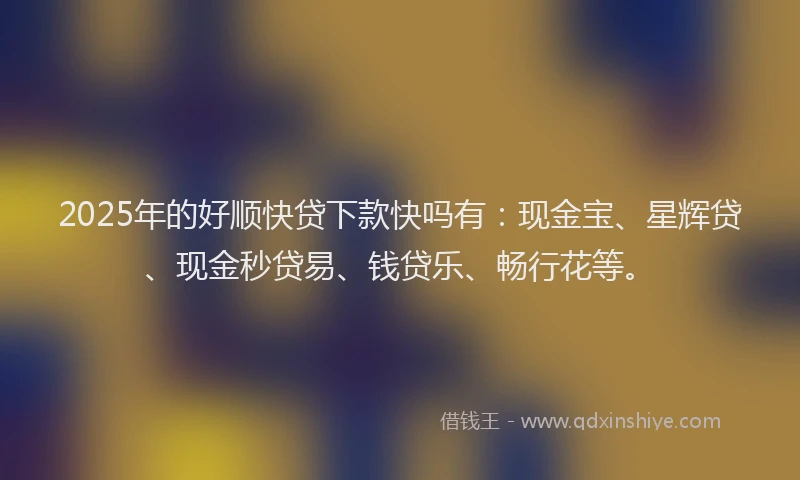 2025年的好顺快贷下款快吗有：现金宝、星辉贷、现金秒贷易、钱贷乐、畅行花等。