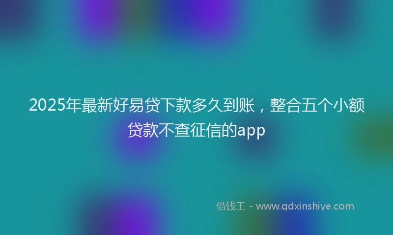 2025年最新好易贷下款多久到账，整合五个小额贷款不查征信的app