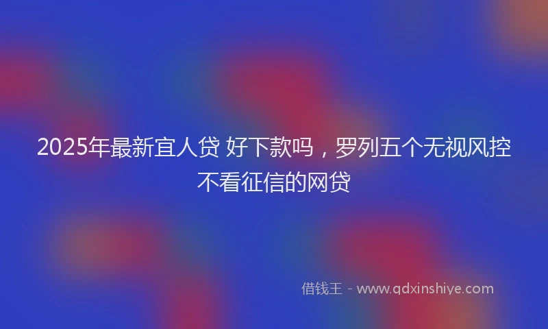 2025年最新宜人贷 好下款吗，罗列五个无视风控不看征信的网贷