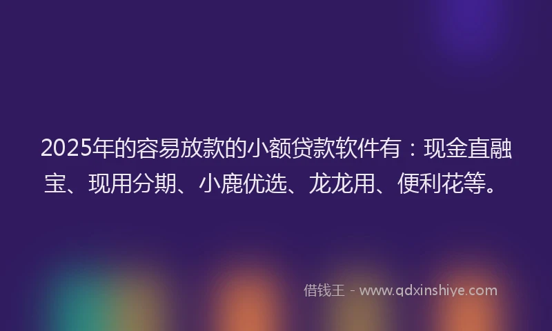 2025年的容易放款的小额贷款软件有：现金直融宝、现用分期、小鹿优选、龙龙用、便利花等。