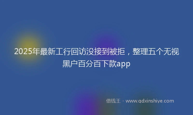 2025年最新工行回访没接到被拒，整理五个无视黑户百分百下款app