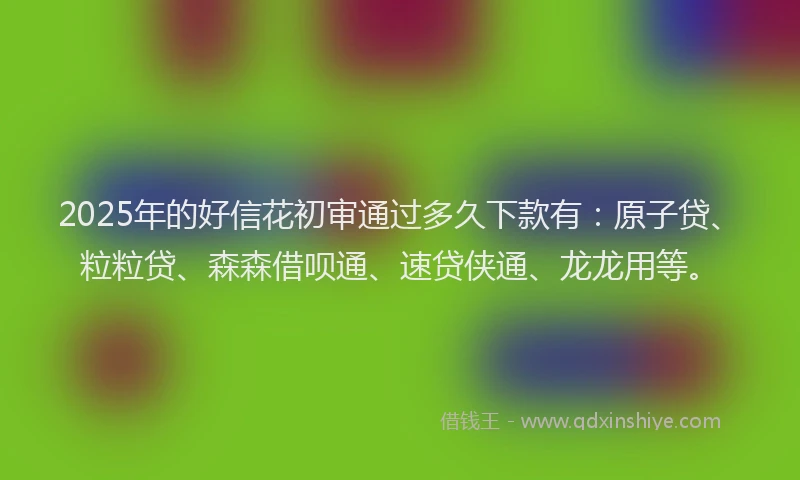 2025年的好信花初审通过多久下款有：原子贷、粒粒贷、森森借呗通、速贷侠通、龙龙用等。