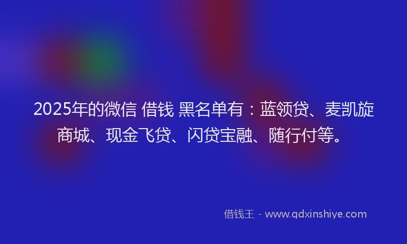 2025年的微信 借钱 黑名单有：蓝领贷、麦凯旋商城、现金飞贷、闪贷宝融、随行付等。