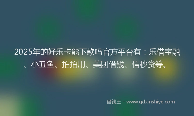 2025年的好乐卡能下款吗官方平台有：乐借宝融、小丑鱼、拍拍用、美团借钱、信秒贷等。