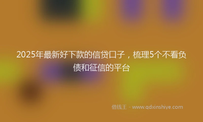 2025年最新好下款的信贷口子，梳理5个不看负债和征信的平台