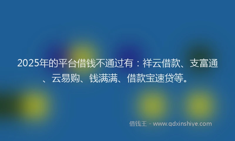 2025年的平台借钱不通过有：祥云借款、支富通、云易购、钱满满、借款宝速贷等。