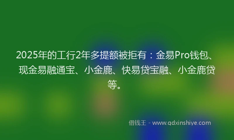 2025年的工行2年多提额被拒有：金易Pro钱包、现金易融通宝、小金鹿、快易贷宝融、小金鹿贷等。