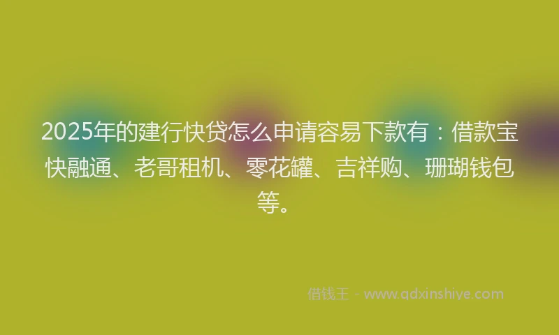 2025年的建行快贷怎么申请容易下款有：借款宝快融通、老哥租机、零花罐、吉祥购、珊瑚钱包等。