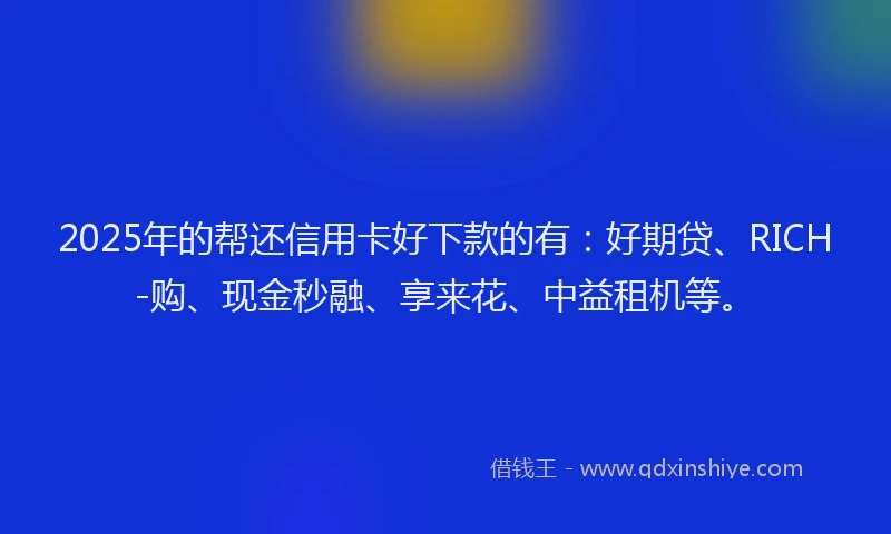 2025年的帮还信用卡好下款的有：好期贷、RICH-购、现金秒融、享来花、中益租机等。