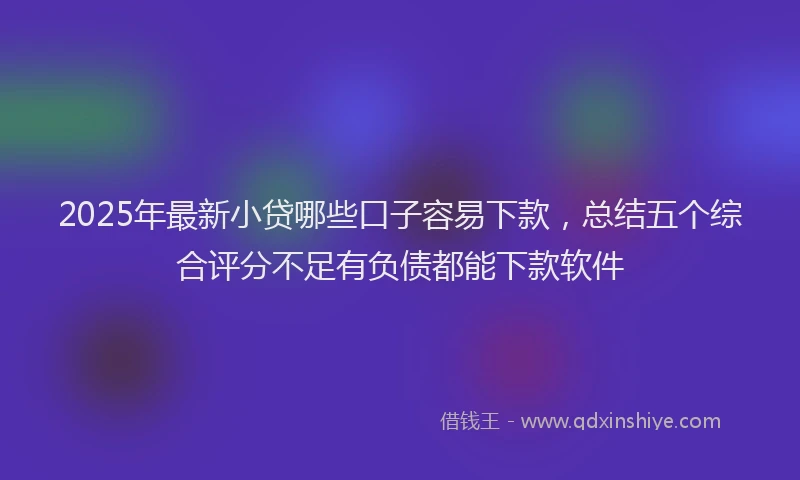 2025年最新小贷哪些口子容易下款，总结五个综合评分不足有负债都能下款软件