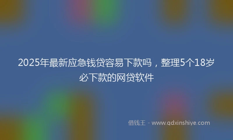 2025年最新应急钱贷容易下款吗，整理5个18岁必下款的网贷软件