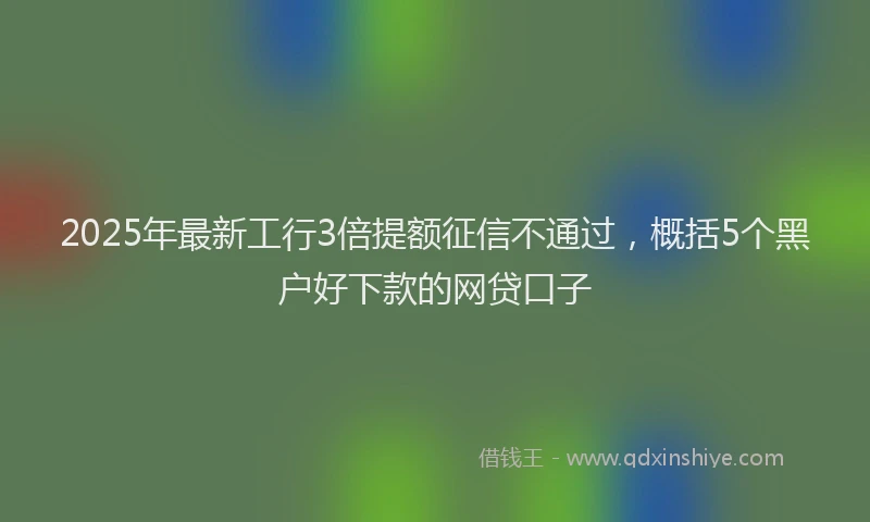 2025年最新工行3倍提额征信不通过，概括5个黑户好下款的网贷口子