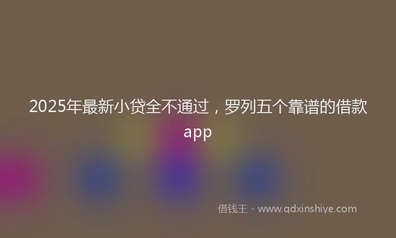 2025年最新小贷全不通过，罗列五个靠谱的借款app