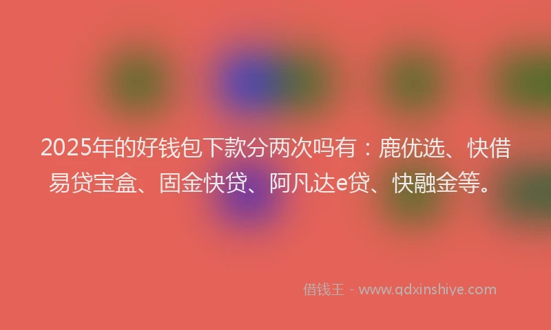 2025年的好钱包下款分两次吗有：鹿优选、快借易贷宝盒、固金快贷、阿凡达e贷、快融金等。