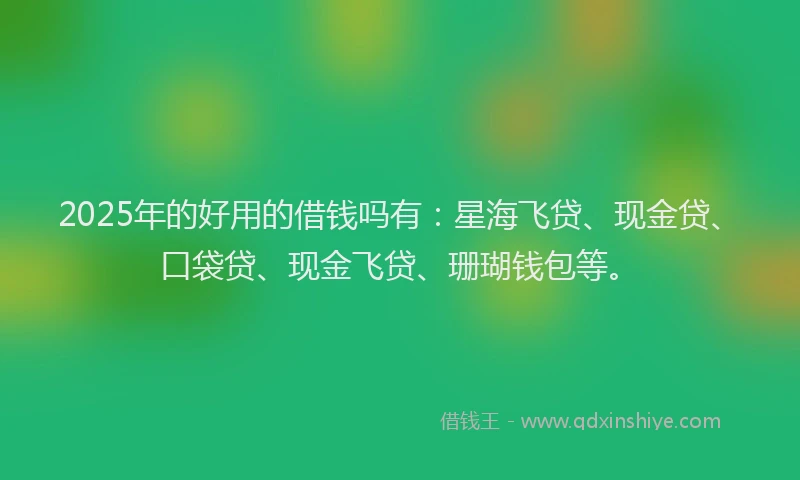 2025年的好用的借钱吗有：星海飞贷、现金贷、口袋贷、现金飞贷、珊瑚钱包等。