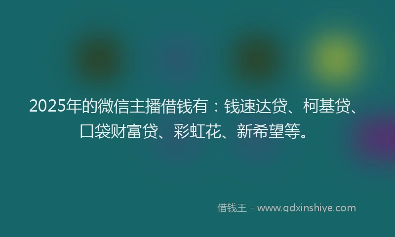 2025年的微信主播借钱有：钱速达贷、柯基贷、口袋财富贷、彩虹花、新希望等。
