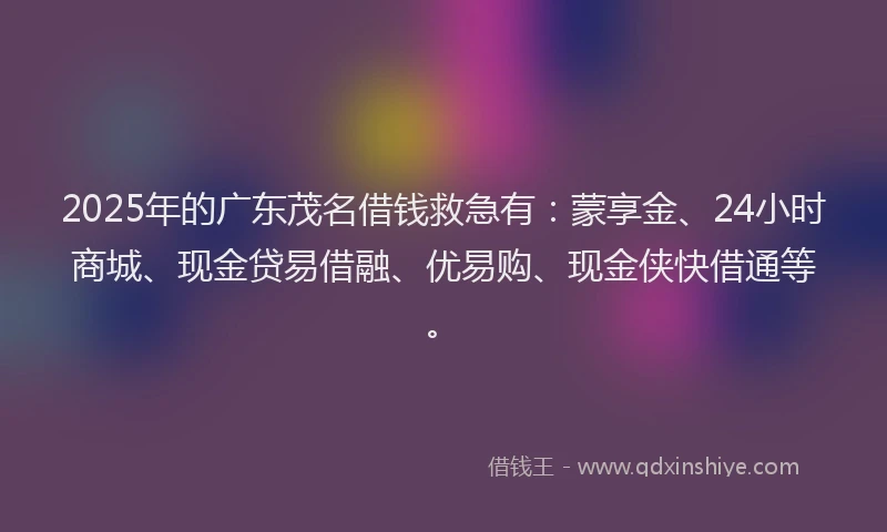 2025年的广东茂名借钱救急有：蒙享金、24小时商城、现金贷易借融、优易购、现金侠快借通等。