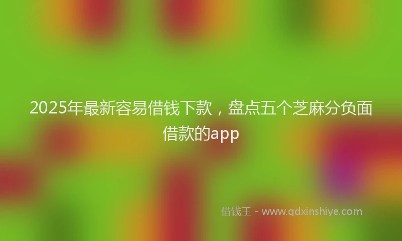 2025年最新容易借钱下款，盘点五个芝麻分负面借款的app
