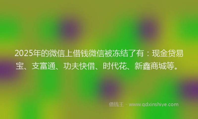 2025年的微信上借钱微信被冻结了有：现金贷易宝、支富通、功夫快借、时代花、新鑫商城等。