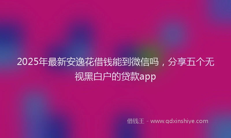 2025年最新安逸花借钱能到微信吗，分享五个无视黑白户的贷款app