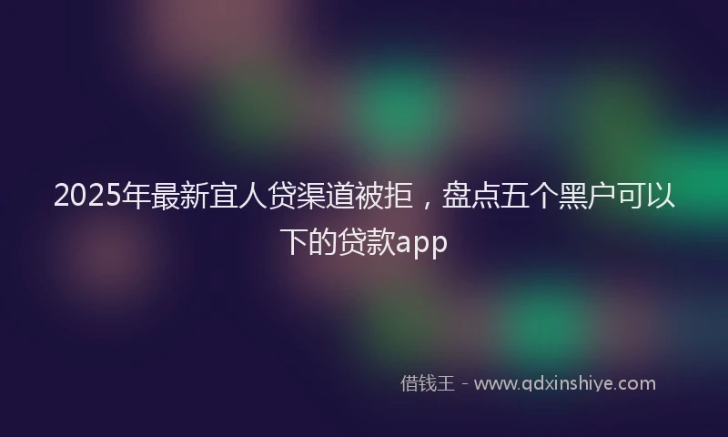 2025年最新宜人贷渠道被拒，盘点五个黑户可以下的贷款app
