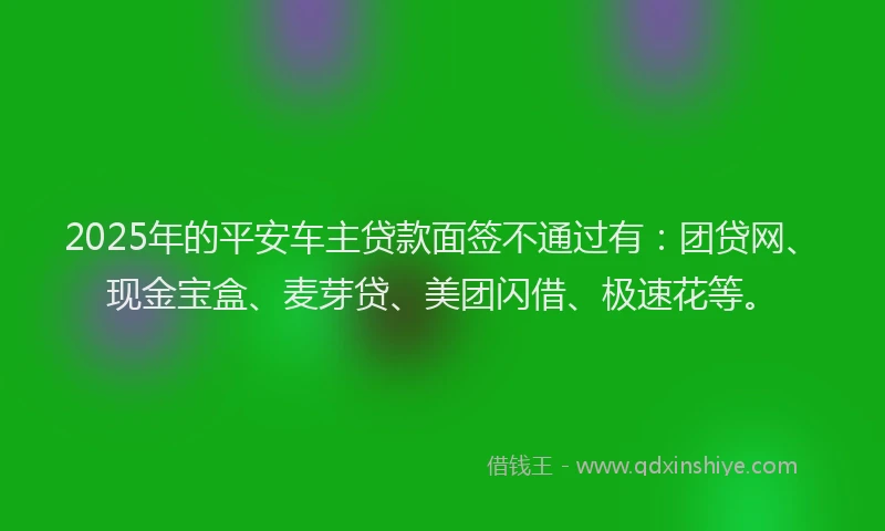 2025年的平安车主贷款面签不通过有：团贷网、现金宝盒、麦芽贷、美团闪借、极速花等。