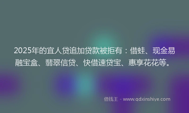 2025年的宜人贷追加贷款被拒有：借蛙、现金易融宝盒、翡翠信贷、快借速贷宝、惠享花花等。