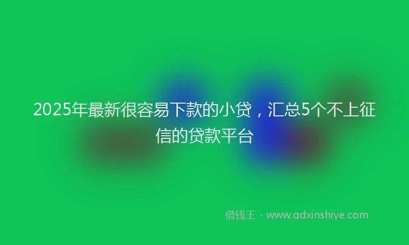 2025年最新很容易下款的小贷，汇总5个不上征信的贷款平台