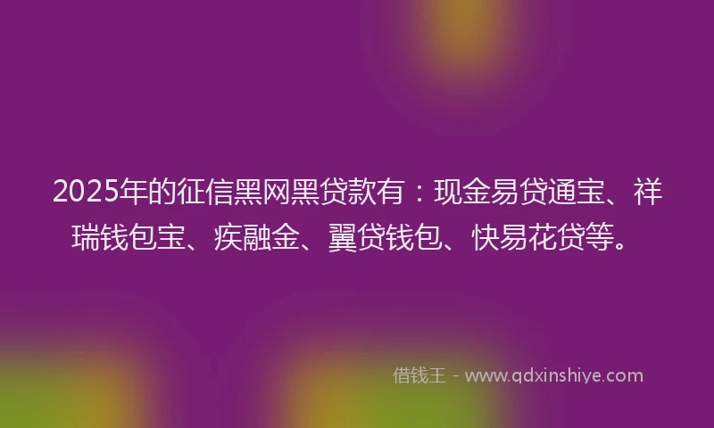 2025年的征信黑网黑贷款有：现金易贷通宝、祥瑞钱包宝、疾融金、翼贷钱包、快易花贷等。